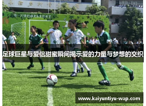 足球巨星与爱侣甜蜜瞬间揭示爱的力量与梦想的交织