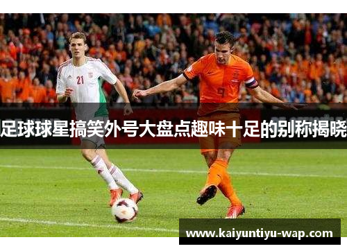 足球球星搞笑外号大盘点趣味十足的别称揭晓