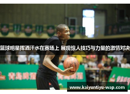 篮球明星挥洒汗水在赛场上 展现惊人技巧与力量的激情对决